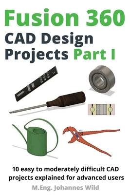 Fusion 360 CAD Design Projects Part I: 10 easy to moderately difficult CAD projects explained for advanced users by Wild, M. Eng Johannes