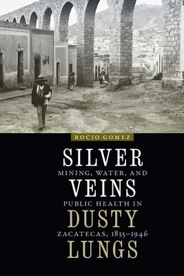 Silver Veins, Dusty Lungs: Mining, Water, and Public Health in Zacatecas, 1835-1946 by Gomez, Rocio