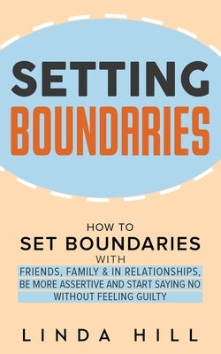 Setting Boundaries: How to Set Boundaries With Friends, Family, and in Relationships, Be More Assertive, and Start Saying No Without Feeli by Hill, Linda