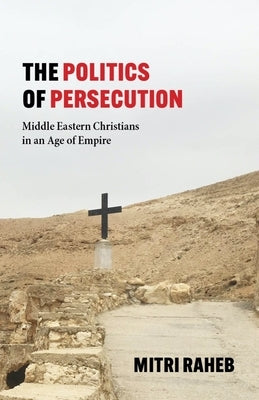 The Politics of Persecution: Middle Eastern Christians in an Age of Empire by Raheb, Mitri