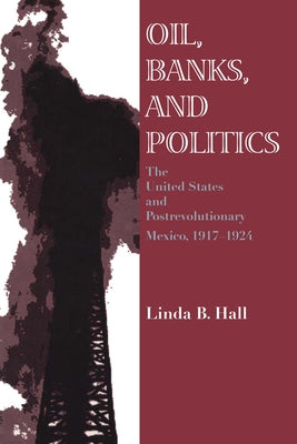Oil, Banks, and Politics: The United States and Postrevolutionary Mexico, 1917-1924 by Hall, Linda B.