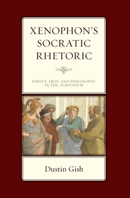 Xenophon's Socratic Rhetoric: Virtue, Eros, and Philosophy in the Symposium by Gish, Dustin A.