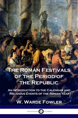 The Roman Festivals of the Period of the Republic: An Introduction to the Calendar and Religious Events of the Roman Year by Fowler, W. Warde