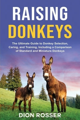 Raising Donkeys: The Ultimate Guide to Donkey Selection, Caring, and Training, Including a Comparison of Standard and Miniature Donkeys by Rosser, Dion