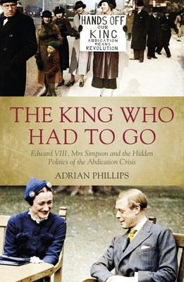 The King Who Had to Go: Edward VIII, Mrs Simpson and the Hidden Politics of the Abdication Crisis by Phillips, Adrian