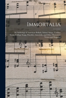 Immortalia: An Anthology of American Ballads, Sailors' Songs, Cowboy Songs, College Songs, Parodies, Limericks, and Other Humorous by Anonymous