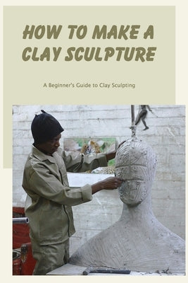 How to Make a Clay Sculpture: A Beginner's Guide to Clay Sculpting by Greenwald, Carol