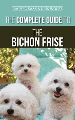 The Complete Guide to the Bichon Frise: Finding, Raising, Feeding, Training, Socializing, and Loving Your New Bichon Puppy by Kass, Rachel