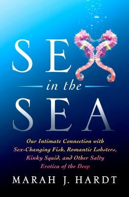 Sex in the Sea: Our Intimate Connection with Sex-Changing Fish, Romantic Lobsters, Kinky Squid, and Other Salty Erotica of the Deep by Hardt, Marah J.