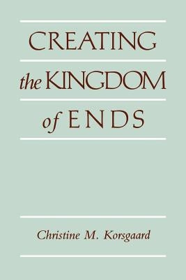 Creating the Kingdom of Ends by Korsgaard, Christine M.