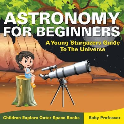 Astronomy For Beginners: A Young Stargazers Guide To The Universe - Children Explore Outer Space Books by Baby Professor