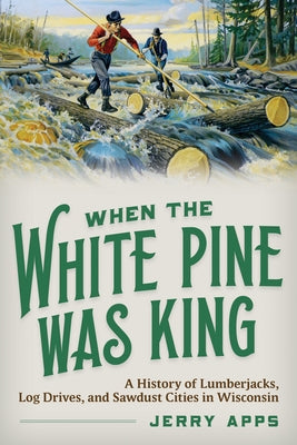 When the White Pine Was King: A History of Lumberjacks, Log Drives, and Sawdust Cities in Wisconsin by Apps, Jerry