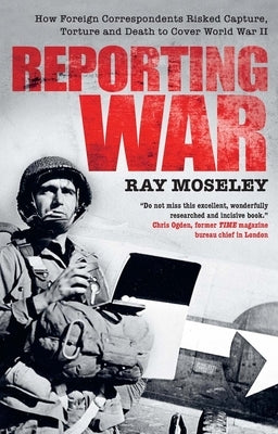 Reporting War: How Foreign Correspondents Risked Capture, Torture and Death to Cover World War II by Moseley, Ray