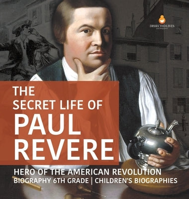 The Secret Life of Paul Revere Hero of the American Revolution Biography 6th Grade Children's Biographies by Dissected Lives