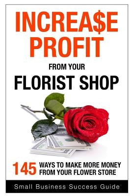 Increase Profit from Your Florist Shop: 145 easy ways to make more money from your flower shop by Success, Small Business