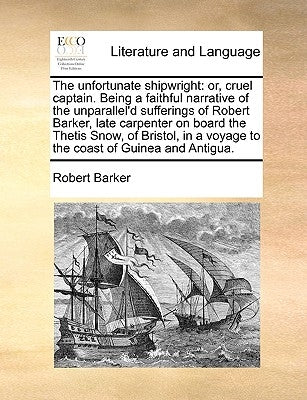 The Unfortunate Shipwright: Or, Cruel Captain. Being a Faithful Narrative of the Unparallel'd Sufferings of Robert Barker, Late Carpenter on Board by Barker, Robert