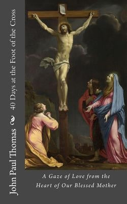 40 Days at the Foot of the Cross: A Gaze of Love from the Heart of Our Blessed Mother by Thomas, John Paul