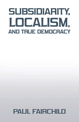 Subsidiarity, Localism, and True Democracy by Fairchild, Paul