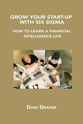 Grow Your Start-Up with Six SIGMA: How to Learn a Financial Intelligence Life by Draper, Dani