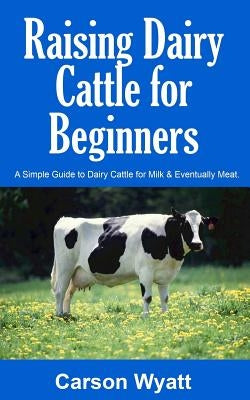 Raising Dairy Cattle for Beginners: A Simple Guide to Dairy Cattle for Milk and Eventually Meat by Wyatt, Carson