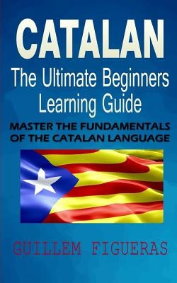 Catalan: The Ultimate Beginners Learning Guide: Master The Fundamentals Of The Catalan Language (Learn Catalan, Catalan Languag by Figueras, Guillem