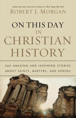 On This Day in Christian History: 365 Amazing and Inspiring Stories about Saints, Martyrs and Heroes by Morgan, Robert J.