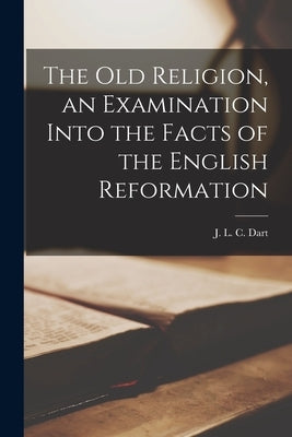 The Old Religion, an Examination Into the Facts of the English Reformation by Dart, J. L. C. (John Loverling Campbe