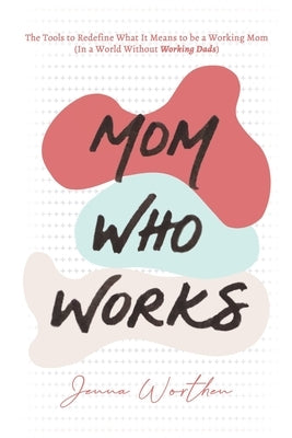 Mom Who Works: The Tools to Redefine What It Means to be a Working Mom (In a World Without Working Dads) by Worthen, Jenna