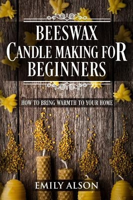 Beeswax Candle Making for Beginners: How to Bring Warmth to Your Home by Alson, Emily