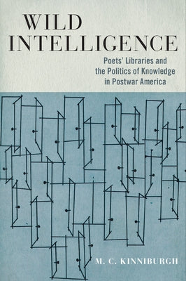 Wild Intelligence: Poets' Libraries and the Politics of Knowledge in Postwar America by Kinniburgh, M. C.