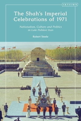 The Shah's Imperial Celebrations of 1971: Nationalism, Culture and Politics in Late Pahlavi Iran by Steele, Robert