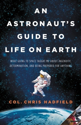 An Astronaut's Guide to Life on Earth: What Going to Space Taught Me about Ingenuity, Determination, and Being Prepared for Anything by Hadfield, Chris