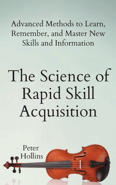 The Science of Rapid Skill Acquisition: Advanced Methods to Learn, Remember, and Master New Skills and Information by Hollins, Peter