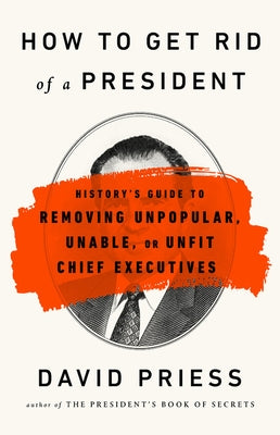 How to Get Rid of a President: History's Guide to Removing Unpopular, Unable, or Unfit Chief Executives by Priess, David