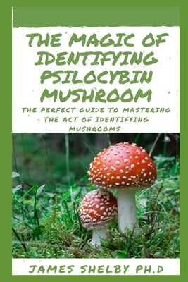 The Magic of Identifying Psilocybin Mushroom: The Perfect Guide To Mastering The Act Of Identifying Mushrooms by Shelby Ph. D., James