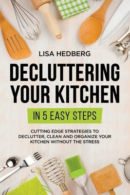 Decluttering Your Kitchen in 5 Easy Steps: Cutting Edge Strategies to Declutter, Clean and Organize Your Kitchen Without the Stress by Hedberg, Lisa