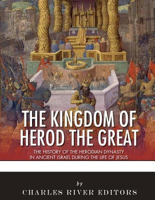 The Kingdom of Herod the Great: The History of the Herodian Dynasty in Ancient Israel During the Life of Jesus by Charles River Editors