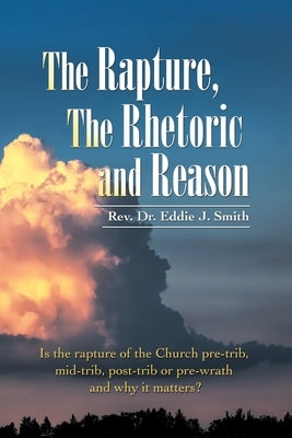 The Rapture, the Rhetoric and Reason: Is the Rapture of the Church Pre-Trib, Mid-Trib, Post-Trib or Pre-Wrath and Why It Matters? by Smith, Eddie J.