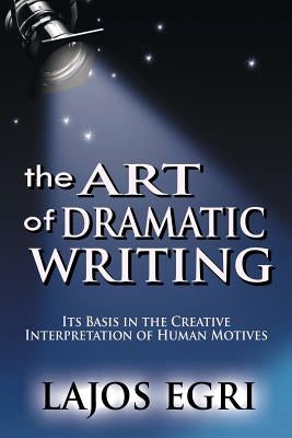 The Art Of Dramatic Writing: Its Basis In The Creative Interpretation Of Human Motives by Egri, Lajos