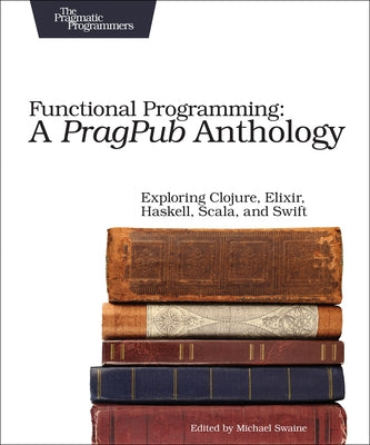 Functional Programming: A Pragpub Anthology: Exploring Clojure, Elixir, Haskell, Scala, and Swift by Swaine, Michael