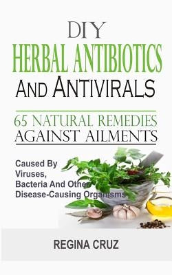 DIY Herbal Antibiotics And Antivirals: 65 Natural Remedies Against Ailments Caused By Viruses, Bacteria And Other Disease-Causing Organisms by Cruz, Regina