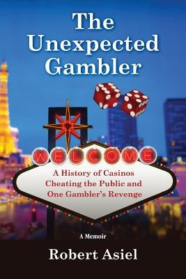 The Unexpected Gambler: A History of Casinos Cheating the Public and One Gambler's Revenge by Asiel, Robert