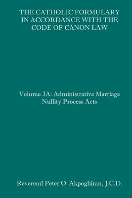 The Catholic Formulary in Accordance with the Code of Canon Law: Volume 3A: Administrative Process Marriage Nullity Acts by Akpoghiran J. C. D., Peter O.