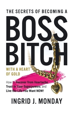 The Secrets of Becoming a Boss Bitch with a Heart of Gold: How to Recover from Heartache, Trust in Your Superpowers, and Live the Life You Want Now! by Monday, Ingrid J.