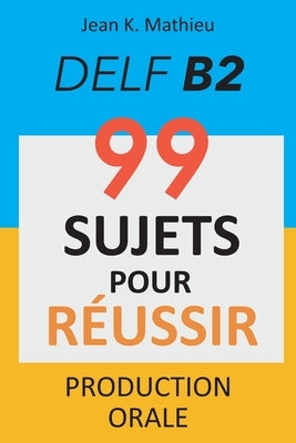 Production Orale DELF B2 - 99 SUJETS POUR RÉUSSIR by Mathieu, Jean K.