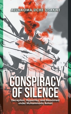 Conspiracy of Silence: Deception, Hypocrisy, and Bloodshed Under Muhammadu Buhari by Uche Osakwe, Azukaoma
