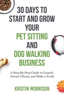 30 Days To Start and Grow Your Pet Sitting and Dog Walking Business: A Step-By-Step Guide to Launch, Attract Clients, and Make a Profit by Morrison, Kristin