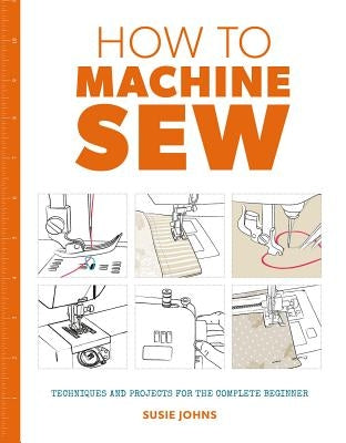 How to Machine Sew: Techniques and Projects for the Complete Beginner by Johns, Susie