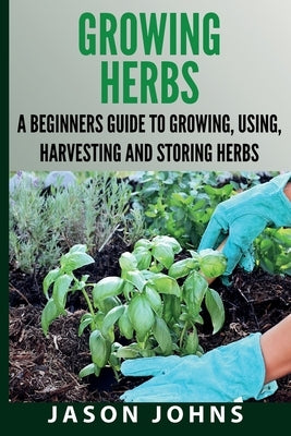 Growing Herbs A Beginners Guide to Growing, Using, Harvesting and Storing Herbs: The Complete Guide To Growing, Using and Cooking Herbs by Johns, Jason