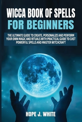 Wicca Book of Spells for Beginners: The Ultimate Guide to Create, Personalize and Perform Your Own Magic and Rituals with Practical Guide to Cast Powe by White, Hope J.